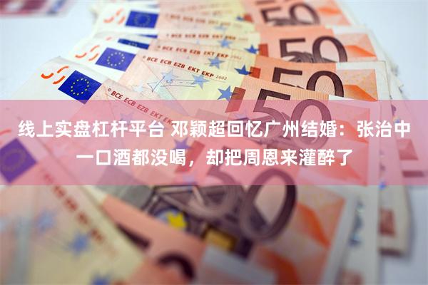线上实盘杠杆平台 邓颖超回忆广州结婚：张治中一口酒都没喝，却把周恩来灌醉了