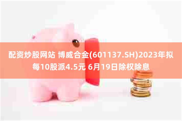配资炒股网站 博威合金(601137.SH)2023年拟每10股派4.5元 6月19日除权除息