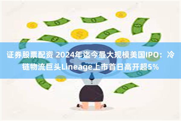 证券股票配资 2024年迄今最大规模美国IPO：冷链物流巨头Lineage上市首日高开超5%