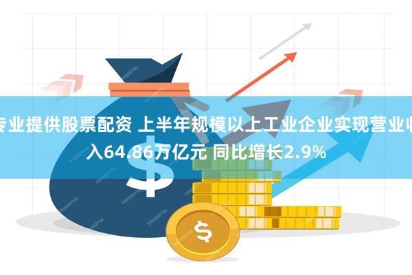 专业提供股票配资 上半年规模以上工业企业实现营业收入64.86万亿元 同比增长2.9%