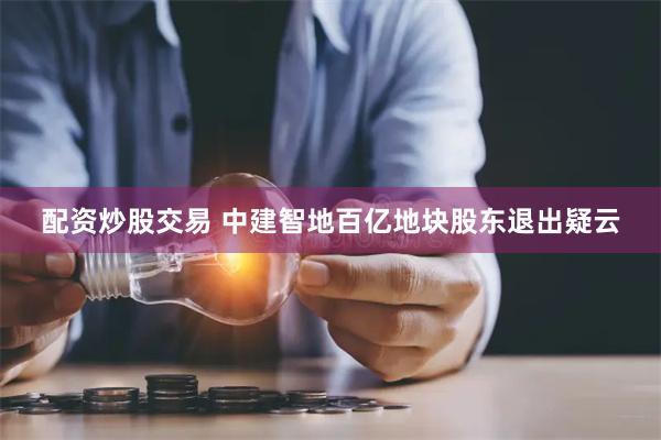 配资炒股交易 中建智地百亿地块股东退出疑云