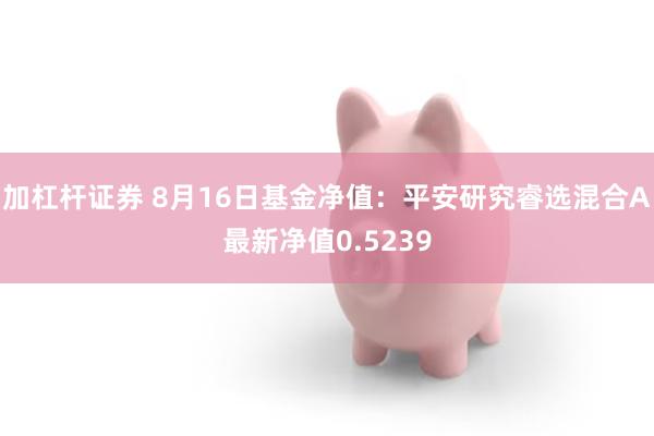 加杠杆证券 8月16日基金净值：平安研究睿选混合A最新净值0.5239