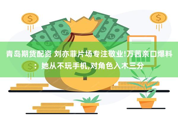 青岛期货配资 刘亦菲片场专注敬业!万茜亲口爆料：她从不玩手机,对角色入木三分