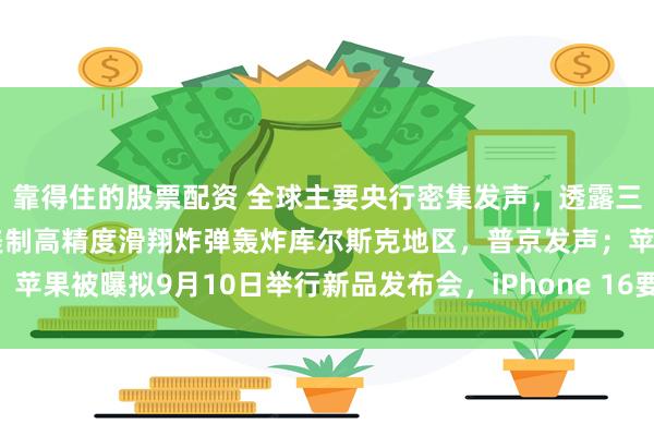 靠得住的股票配资 全球主要央行密集发声，透露三大关键信息！乌军使用美制高精度滑翔炸弹轰炸库尔斯克地区，普京发声；苹果被曝拟9月10日举行新品发布会，iPhone 16要来了？|一周国际财经