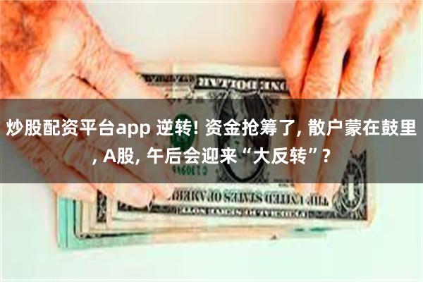 炒股配资平台app 逆转! 资金抢筹了, 散户蒙在鼓里, A股, 午后会迎来“大反转”?