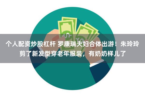 个人配资炒股杠杆 罗康瑞夫妇合体出游！朱玲玲剪了新发型穿老年服装，有奶奶样儿了