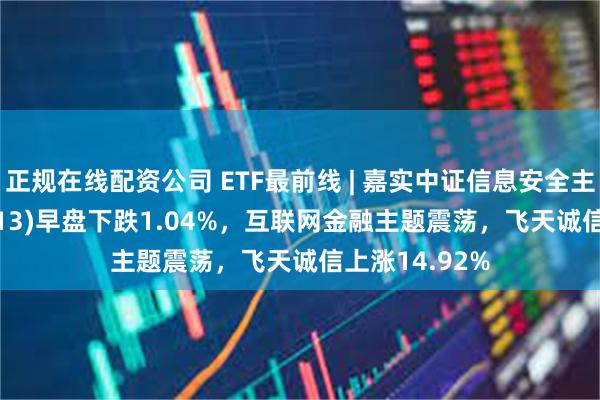 正规在线配资公司 ETF最前线 | 嘉实中证信息安全主题ETF(159613)早盘下跌1.04%，互联网金融主题震荡，飞天诚信上涨14.92%