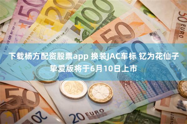 下载杨方配资股票app 换装JAC车标 钇为花仙子挚爱版将于6月10日上市