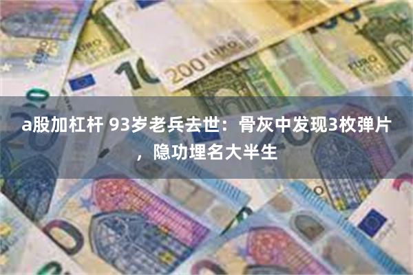 a股加杠杆 93岁老兵去世：骨灰中发现3枚弹片，隐功埋名大半生