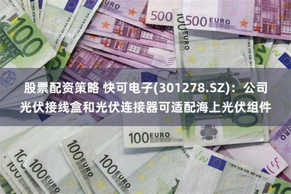 股票配资策略 快可电子(301278.SZ)：公司光伏接线盒和光伏连接器可适配海上光伏组件