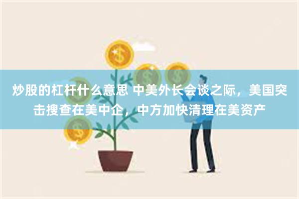 炒股的杠杆什么意思 中美外长会谈之际，美国突击搜查在美中企，中方加快清理在美资产