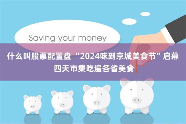 什么叫股票配置盘 “2024味到京城美食节”启幕 四天市集吃遍各省美食