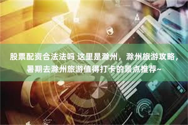 股票配资合法法吗 这里是滁州，滁州旅游攻略，暑期去滁州旅游值得打卡的景点推荐~