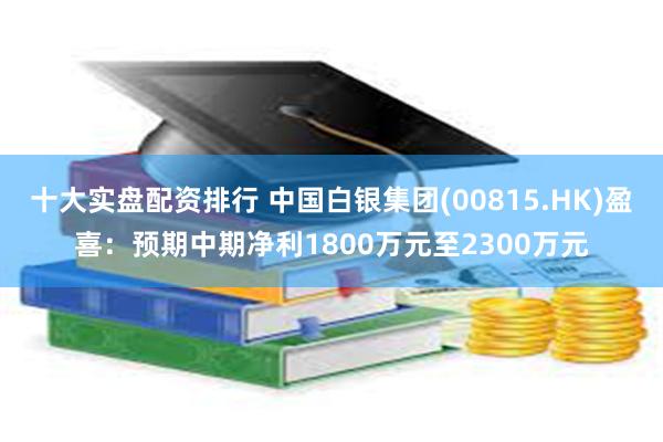 十大实盘配资排行 中国白银集团(00815.HK)盈喜：预期中期净利1800万元至2300万元