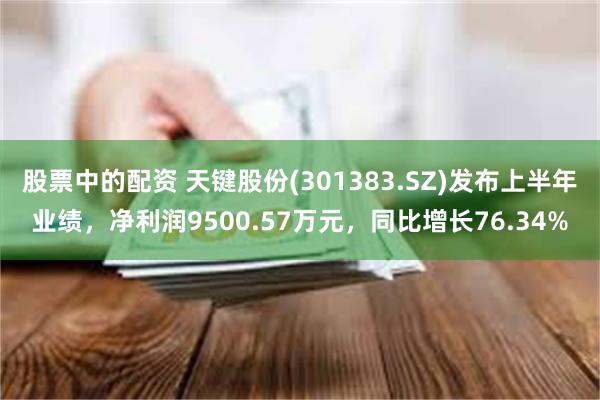 股票中的配资 天键股份(301383.SZ)发布上半年业绩，净利润9500.57万元，同比增长76.34%