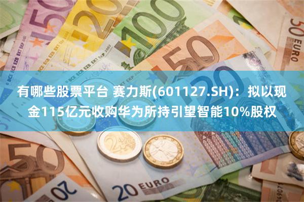 有哪些股票平台 赛力斯(601127.SH)：拟以现金115亿元收购华为所持引望智能10%股权