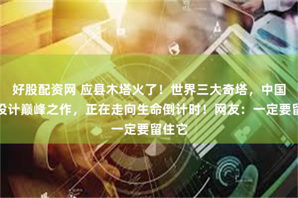 好股配资网 应县木塔火了！世界三大奇塔，中国古代设计巅峰之作，正在走向生命倒计时！网友：一定要留住它