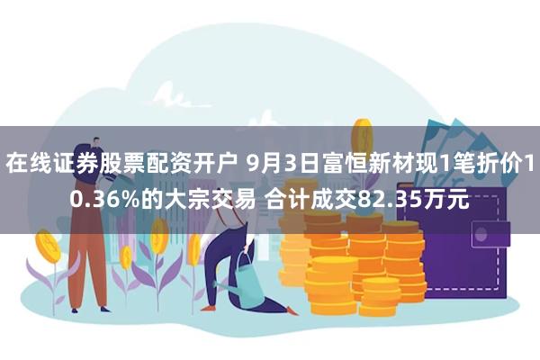 在线证券股票配资开户 9月3日富恒新材现1笔折价10.36%的大宗交易 合计成交82.35万元