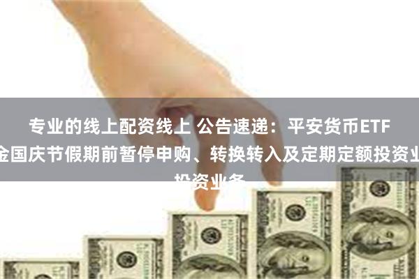 专业的线上配资线上 公告速递：平安货币ETF基金国庆节假期前暂停申购、转换转入及定期定额投资业务