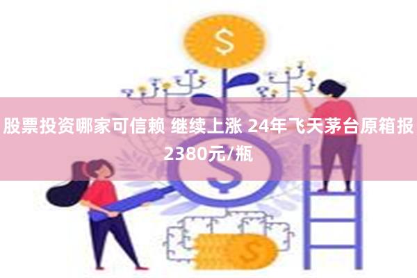 股票投资哪家可信赖 继续上涨 24年飞天茅台原箱报2380元/瓶