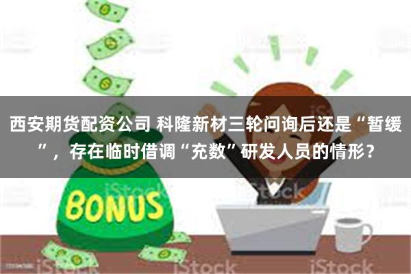 西安期货配资公司 科隆新材三轮问询后还是“暂缓”，存在临时借调“充数”研发人员的情形？