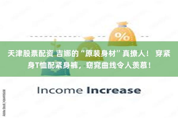 天津股票配资 吉娜的“原装身材”真撩人！ 穿紧身T恤配紧身裤，窈窕曲线令人羡慕！