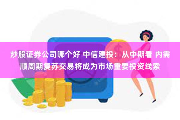 炒股证券公司哪个好 中信建投：从中期看 内需顺周期复苏交易将成为市场重要投资线索