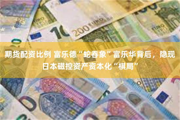 期货配资比例 富乐德“蛇吞象”富乐华背后，隐现日本磁控资产资本化“棋局”