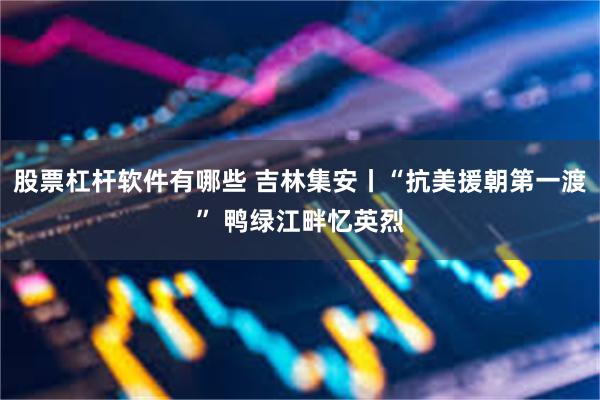 股票杠杆软件有哪些 吉林集安丨“抗美援朝第一渡” 鸭绿江畔忆英烈