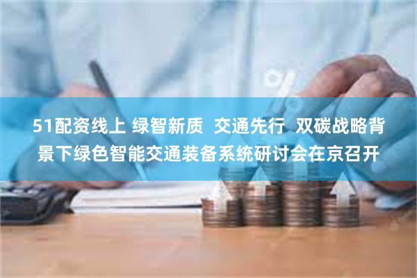 51配资线上 绿智新质  交通先行  双碳战略背景下绿色智能交通装备系统研讨会在京召开
