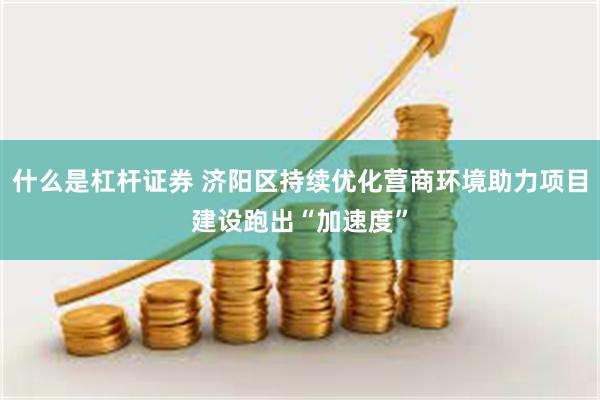 什么是杠杆证券 济阳区持续优化营商环境助力项目建设跑出“加速度”