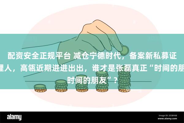 配资安全正规平台 减仓宁德时代，备案新私募证券管理人，高瓴近期进进出出，谁才是张磊真正“时间的朋友”？