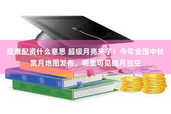 股票配资什么意思 超级月亮来了！今年全国中秋赏月地图发布，哪里可见皓月当空