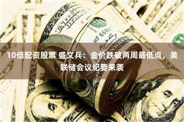 10倍配资股票 盛文兵：金价跌破两周最低点，美联储会议纪要来袭