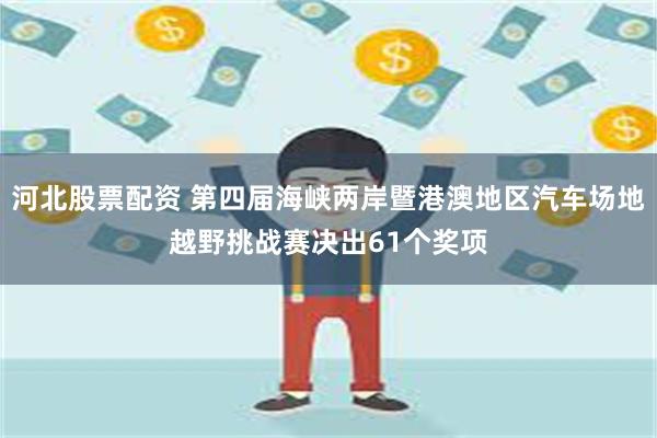 河北股票配资 第四届海峡两岸暨港澳地区汽车场地越野挑战赛决出61个奖项
