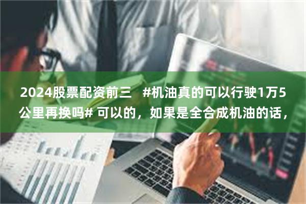 2024股票配资前三   #机油真的可以行驶1万5公里再换吗# 可以的，如果是全合成机油的话，