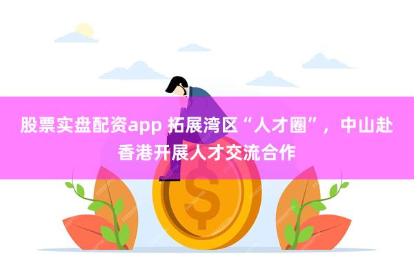 股票实盘配资app 拓展湾区“人才圈”，中山赴香港开展人才交流合作