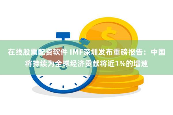 在线股票配资软件 IMF深圳发布重磅报告：中国将持续为全球经济贡献将近1%的增速