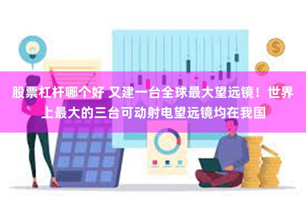 股票杠杆哪个好 又建一台全球最大望远镜！世界上最大的三台可动射电望远镜均在我国