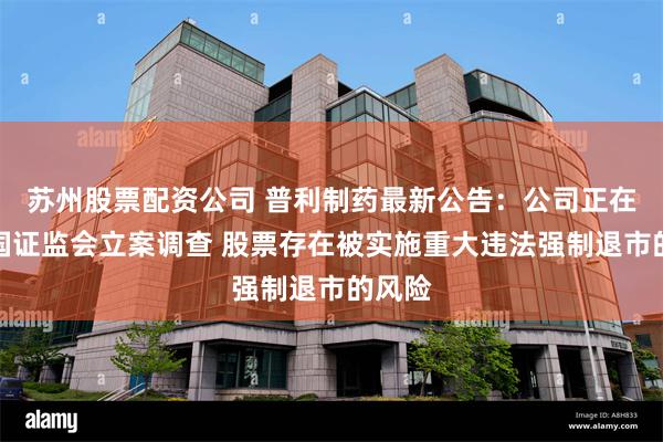 苏州股票配资公司 普利制药最新公告：公司正在被中国证监会立案调查 股票存在被实施重大违法强制退市的风险