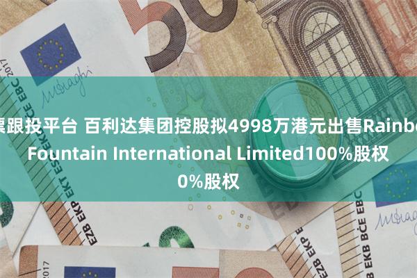 股票跟投平台 百利达集团控股拟4998万港元出售Rainbow Fountain International Limited100%股权