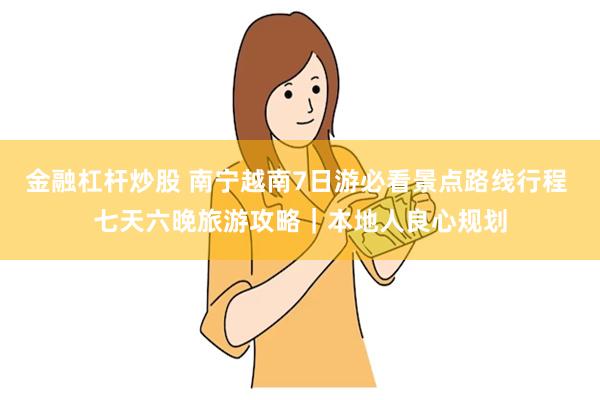 金融杠杆炒股 南宁越南7日游必看景点路线行程 七天六晚旅游攻略｜本地人良心规划