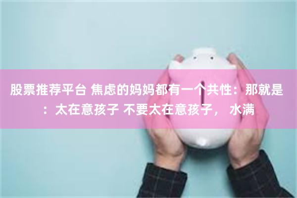 股票推荐平台 焦虑的妈妈都有一个共性：那就是 ：太在意孩子 不要太在意孩子， 水满