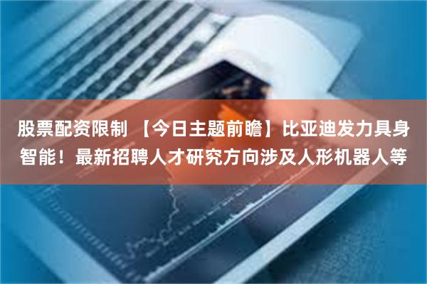 股票配资限制 【今日主题前瞻】比亚迪发力具身智能！最新招聘人才研究方向涉及人形机器人等
