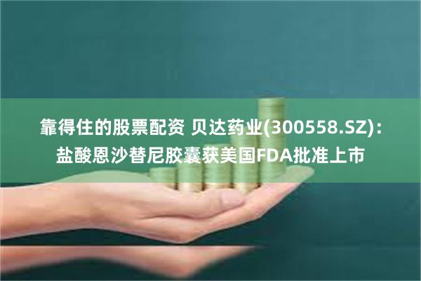靠得住的股票配资 贝达药业(300558.SZ)：盐酸恩沙替尼胶囊获美国FDA批准上市