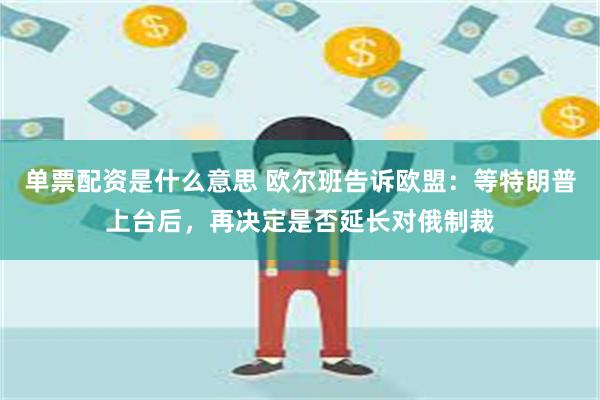 单票配资是什么意思 欧尔班告诉欧盟：等特朗普上台后，再决定是否延长对俄制裁
