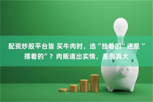 配资炒股平台皆 买牛肉时，选“挂着的”还是“摆着的”？肉贩道出实情，差别真大