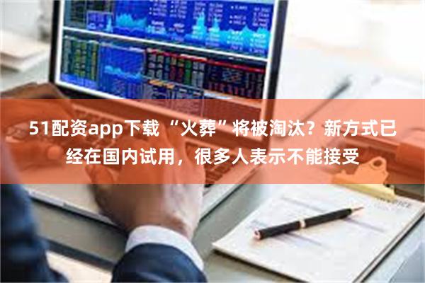 51配资app下载 “火葬”将被淘汰？新方式已经在国内试用，很多人表示不能接受
