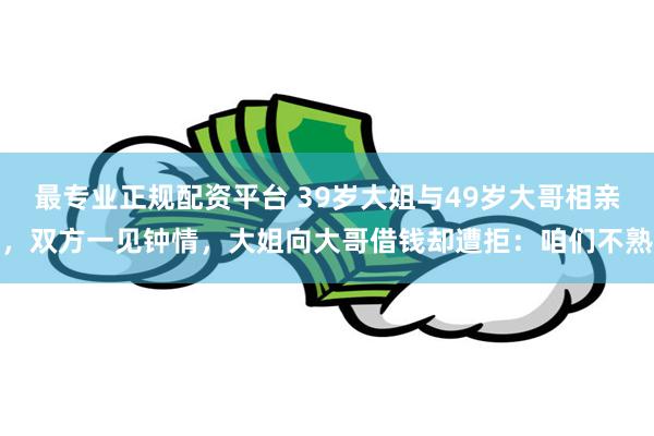最专业正规配资平台 39岁大姐与49岁大哥相亲，双方一见钟情，大姐向大哥借钱却遭拒：咱们不熟