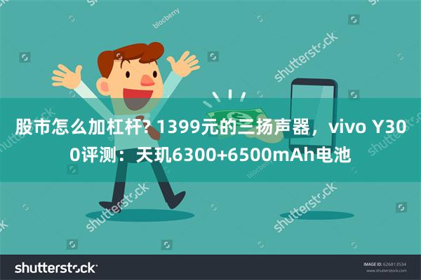 股市怎么加杠杆? 1399元的三扬声器，vivo Y300评测：天玑6300+6500mAh电池